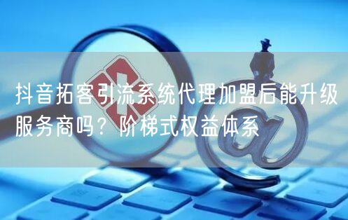 抖音拓客引流系统代理加盟后能升级服务商吗？阶梯式权益体系