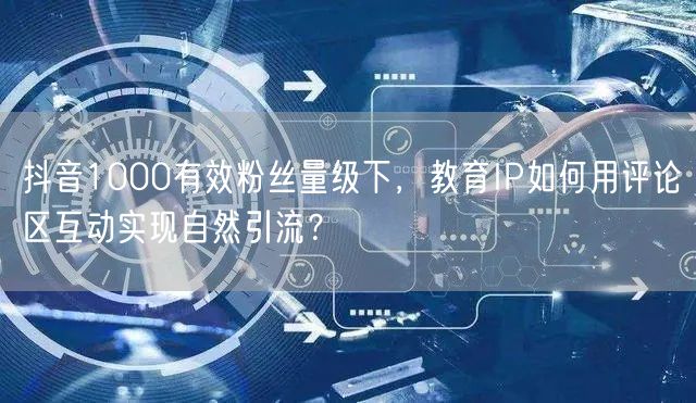 抖音1000有效粉丝量级下，教育IP如何用评论区互动实现自然引流？