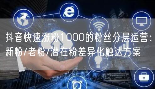 抖音快速涨粉1000的粉丝分层运营：新粉/老粉/潜在粉差异化触达方案