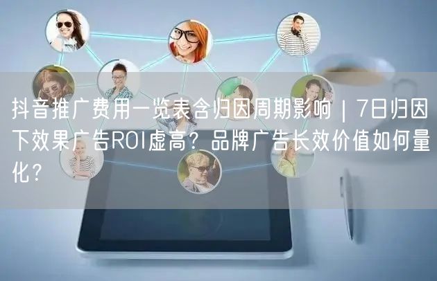 抖音推广费用一览表含归因周期影响｜7日归因下效果广告ROI虚高？品牌广告长效价值