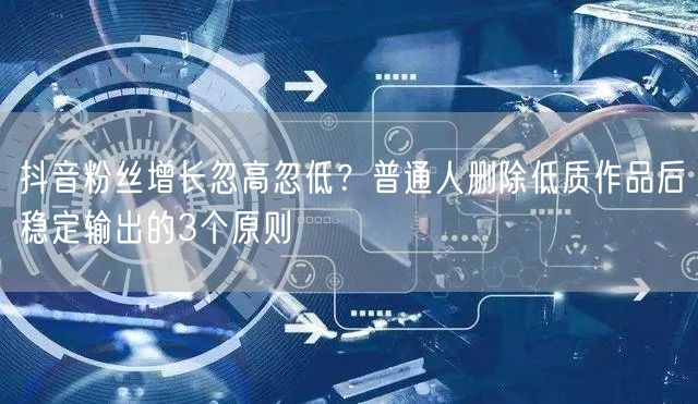 抖音粉丝增长忽高忽低？普通人删除低质作品后稳定输出的3个原则