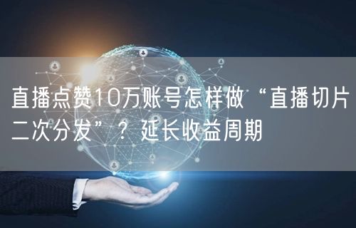 直播点赞10万账号怎样做“直播切片二次分发”？延长收益周期