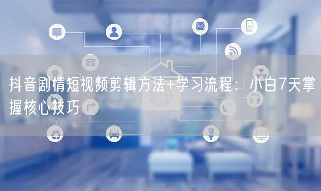 抖音剧情短视频剪辑方法+学习流程：小白7天掌握核心技巧