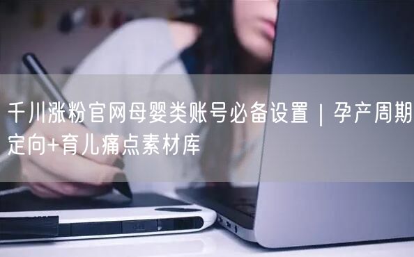千川涨粉官网母婴类账号必备设置｜孕产周期定向+育儿痛点素材库