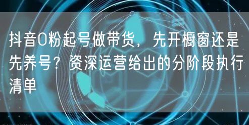 抖音0粉起号做带货，先开橱窗还是先养号？资深运营给出的分阶段执行清单