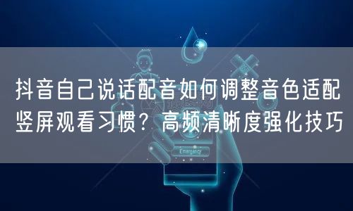 抖音自己说话配音如何调整音色适配竖屏观看习惯？高频清晰度强化技巧