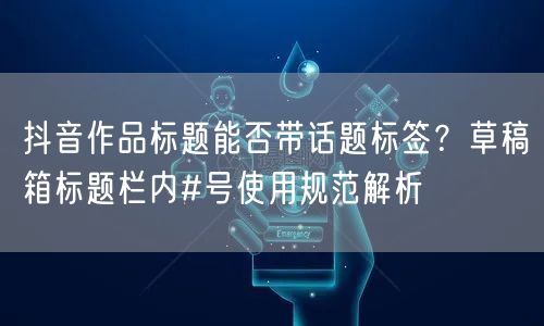 抖音作品标题能否带话题标签？草稿箱标题栏内#号使用规范解析