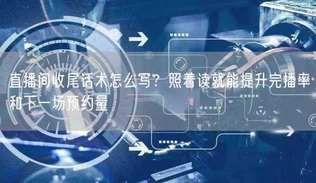 直播间收尾话术怎么写？照着读就能提升完播率和下一场预约量