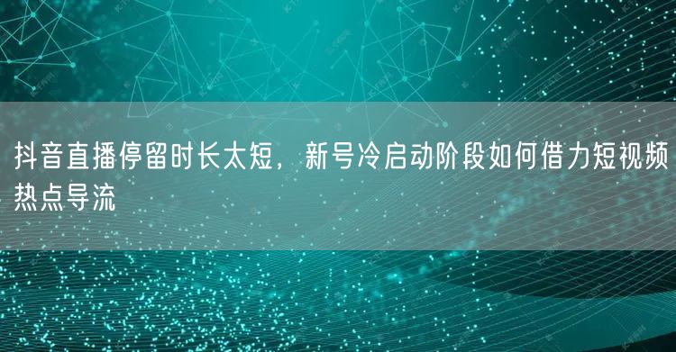 抖音直播停留时长太短，新号冷启动阶段如何借力短视频热点导流