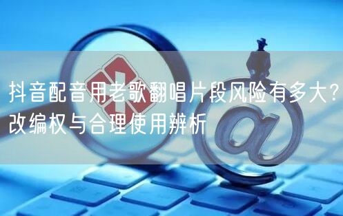 抖音配音用老歌翻唱片段风险有多大？改编权与合理使用辨析