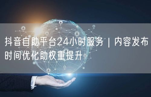 抖音自助平台24小时服务｜内容发布时间优化助权重提升