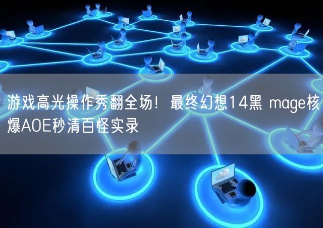 游戏高光操作秀翻全场！最终幻想14黑 mage核爆AOE秒清百怪实录