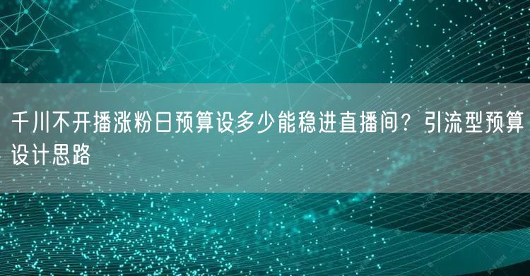 千川不开播涨粉日预算设多少能稳进直播间？引流型预算设计思路