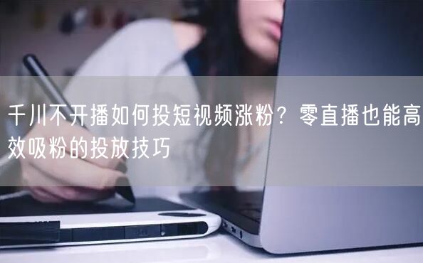 千川不开播如何投短视频涨粉？零直播也能高效吸粉的投放技巧
