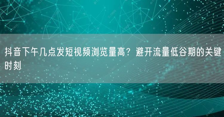 抖音下午几点发短视频浏览量高？避开流量低谷期的关键时刻