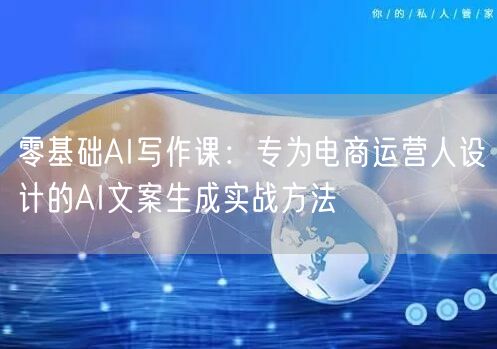 零基础AI写作课：专为电商运营人设计的AI文案生成实战方法
