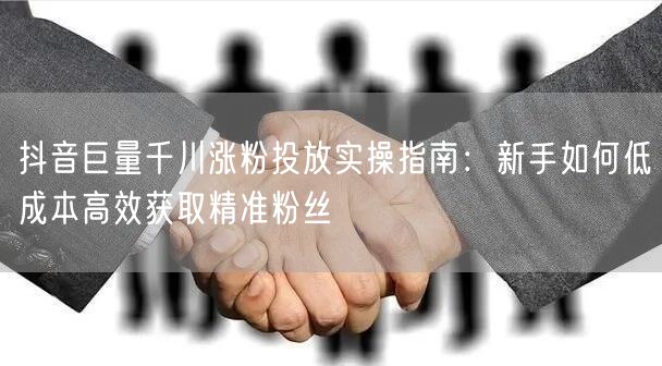 抖音巨量千川涨粉投放实操指南：新手如何低成本高效获取精准粉丝
