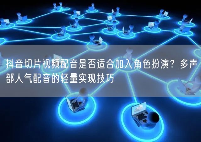 抖音切片视频配音是否适合加入角色扮演？多声部人气配音的轻量实现技巧
