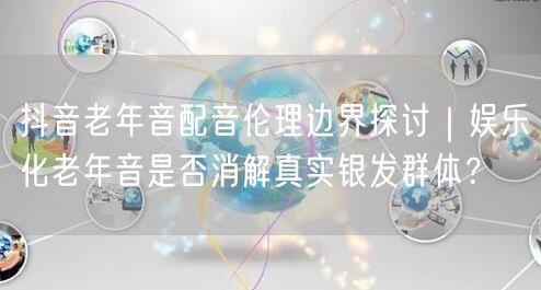 抖音老年音配音伦理边界探讨｜娱乐化老年音是否消解真实银发群体？