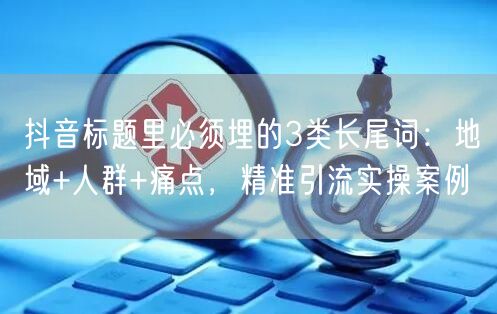 抖音标题里必须埋的3类长尾词：地域+人群+痛点，精准引流实操案例