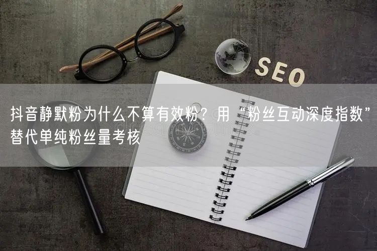 抖音静默粉为什么不算有效粉？用“粉丝互动深度指数”替代单纯粉丝量考核