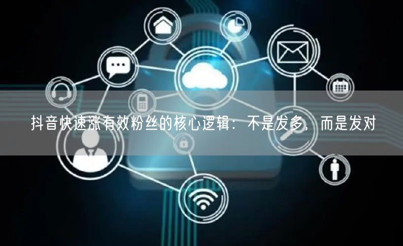 抖音快速涨有效粉丝的核心逻辑：不是发多，而是发对