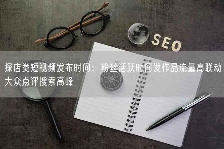 探店类短视频发布时间：粉丝活跃时间发作品流量高联动大众点评搜索高峰