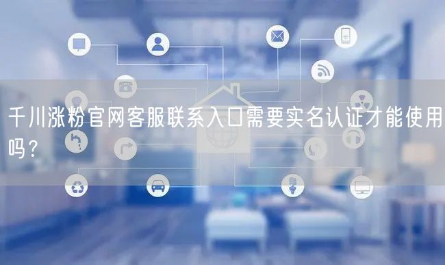 千川涨粉官网客服联系入口需要实名认证才能使用吗？