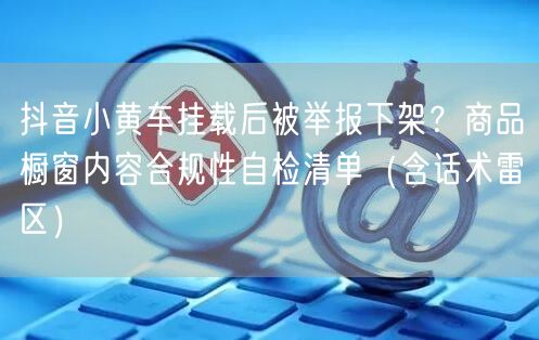 抖音小黄车挂载后被举报下架？商品橱窗内容合规性自检清单（含话术雷区）