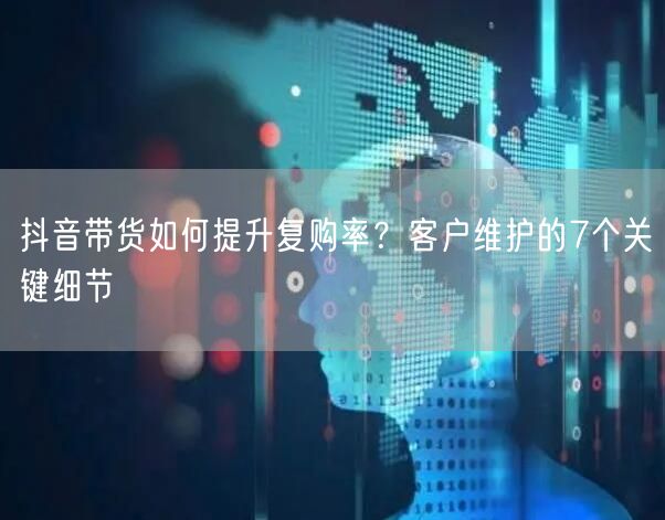 抖音带货如何提升复购率？客户维护的7个关键细节