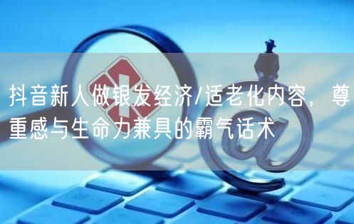 抖音新人做银发经济/适老化内容，尊重感与生命力兼具的霸气话术